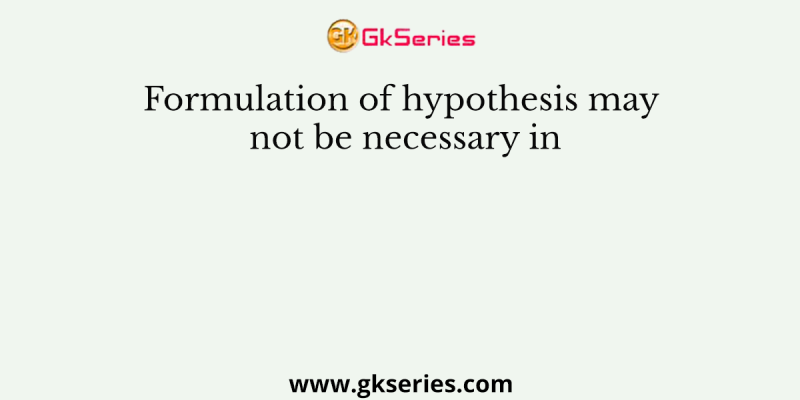 Formulation of hypothesis may not be necessary in