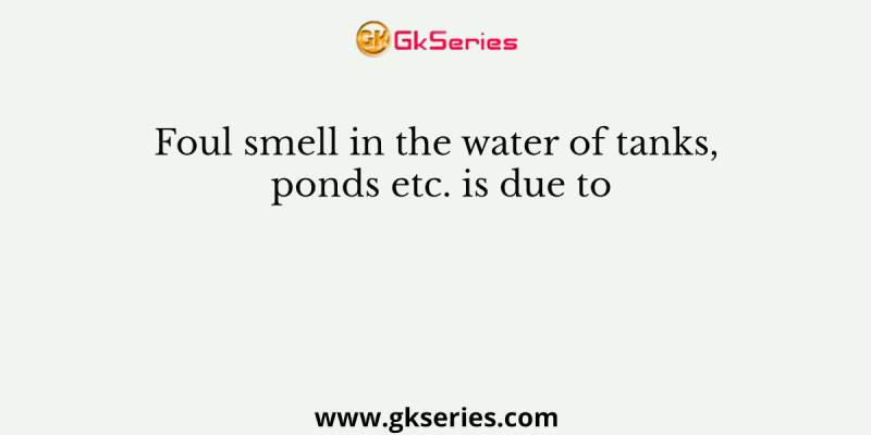 Foul smell in the water of tanks, ponds etc. is due to