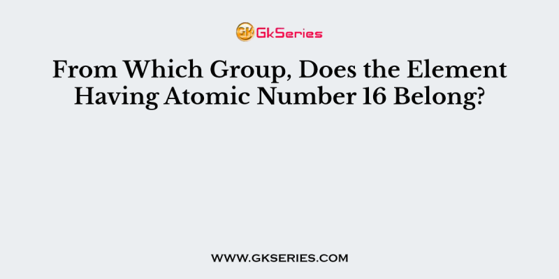 From Which Group, Does the Element Having Atomic Number 16 Belong?