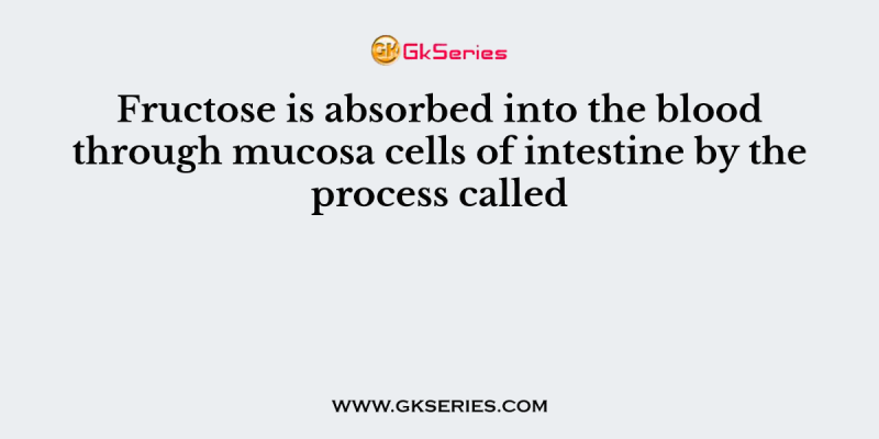 Fructose is absorbed into the blood through mucosa cells of intestine by the process called