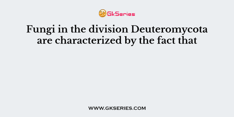 Fungi in the division Deuteromycota are characterized by the fact that