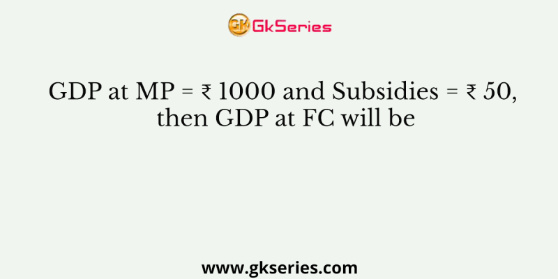 GDP at MP = ₹ 1000 and Subsidies = ₹ 50, then GDP at FC will be