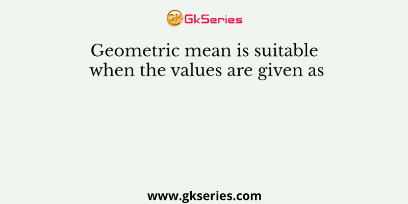 Geometric mean is suitable when the values are given as