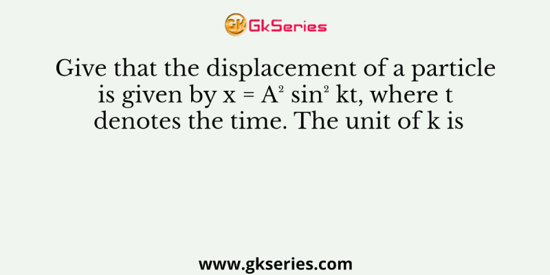 Give that the displacement of a particle is given by x = A² sin² kt, where t denotes the time. The unit of k is