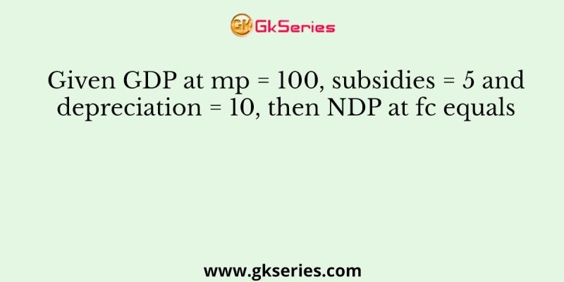 Given GDP at mp = 100, subsidies = 5 and depreciation = 10, then NDP at fc equals