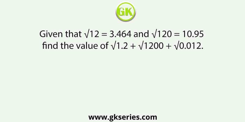 Given that √12 = 3.464 and √120 = 10.95, find the value of √1.2 + √1200 + √0.012.