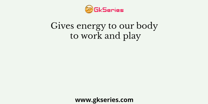 Gives energy to our body to work and play