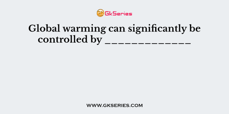 Global warming can significantly be controlled by _____________