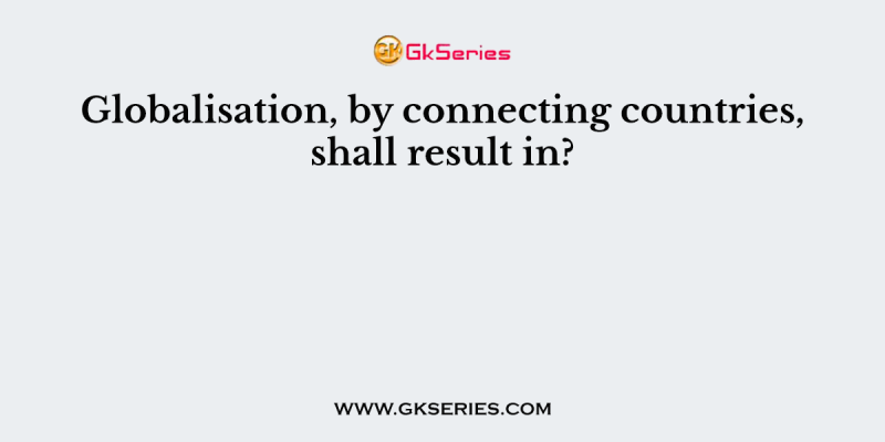 Globalisation, by connecting countries, shall result in?