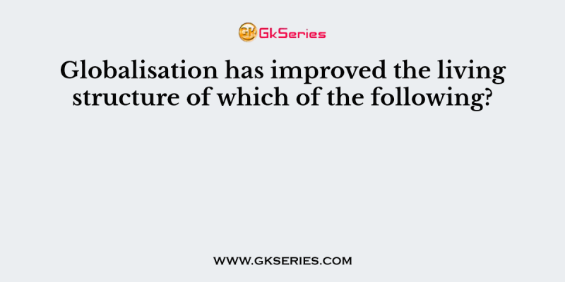 Globalisation has improved the living structure of which of the following?