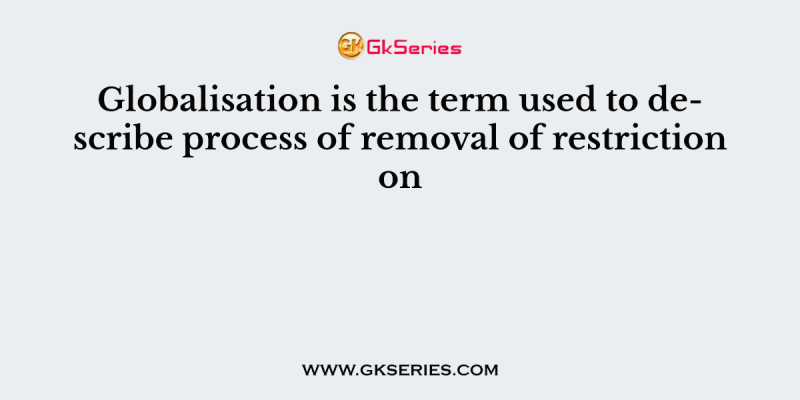 Globalisation is the term used to describe process of removal of restriction on