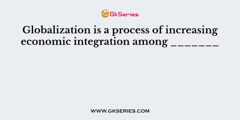 Globalization is a process of increasing economic integration among _______