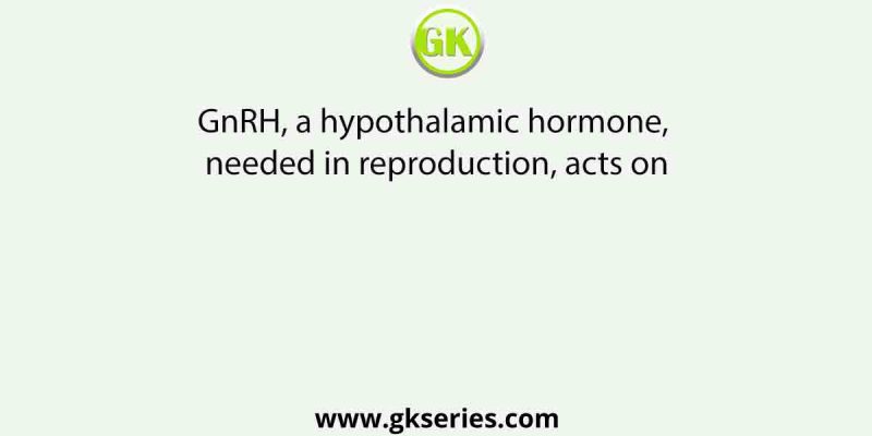 GnRH, a hypothalamic hormone, needed in reproduction, acts on