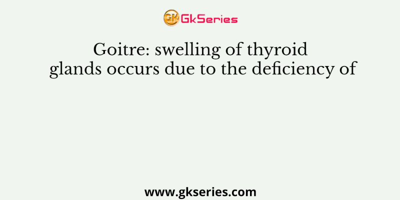 Goitre: swelling of thyroid glands occurs due to the deficiency of