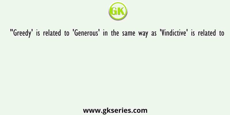 “Greedy’ is related to ‘Generous’ in the same way as ‘Vindictive’ is related to