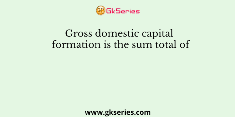 Gross domestic capital formation is the sum total of
