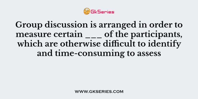 Group discussion is arranged in order to measure certain ___ of the participants, which are otherwise difficult to identify and time-consuming to assess
