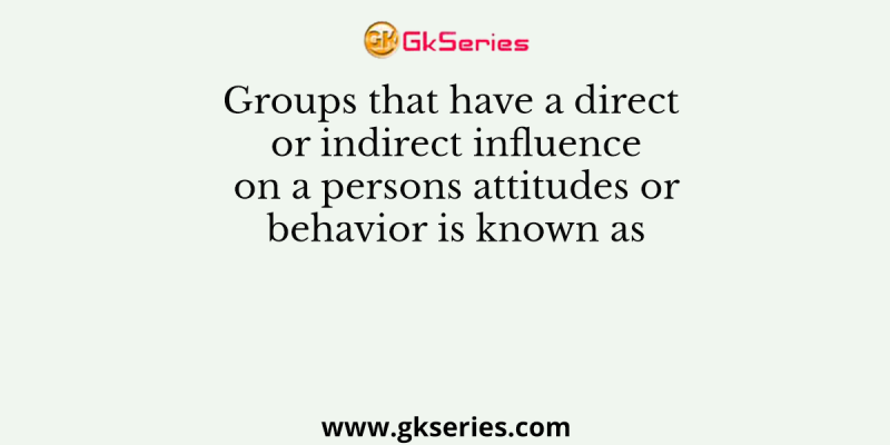 Groups that have a direct or indirect influence on a persons attitudes or behavior is known as