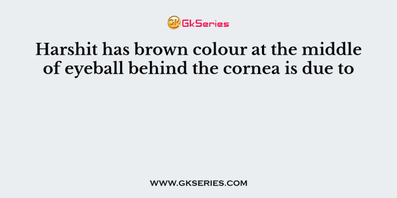 Harshit has brown colour at the middle of eyeball behind the cornea is due to