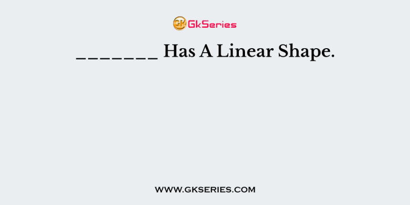 _______ Has A Linear Shape.