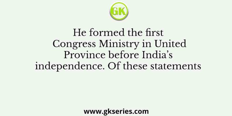 He formed the first Congress Ministry in United Province before India’s independence. Of these statements