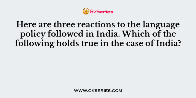 Here are three reactions to the language policy followed in India. Which of the following holds true in the case of India?
