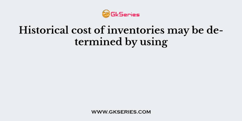 Historical cost of inventories may be determined by using