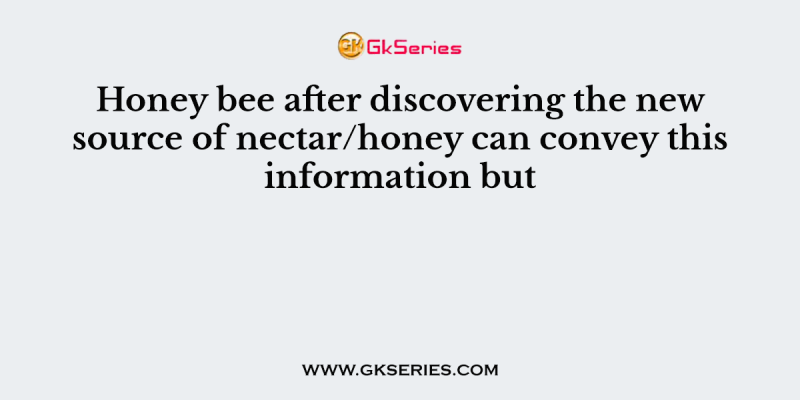 Honey bee after discovering the new source of nectar/honey can convey this information but