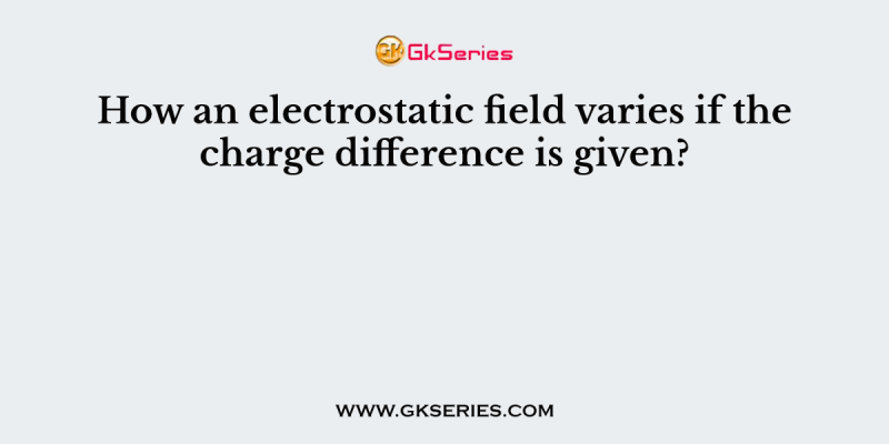 How an electrostatic field varies if the charge difference is given?