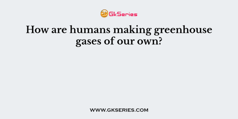 How are humans making greenhouse gases of our own?