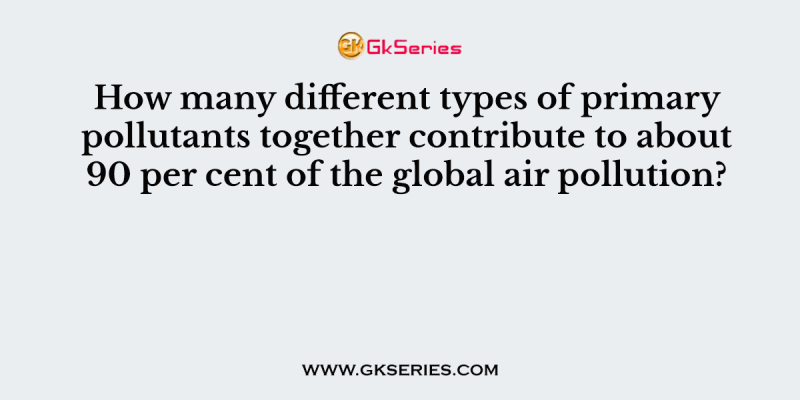 How many different types of primary pollutants together contribute to about 90 per cent of the global air pollution?