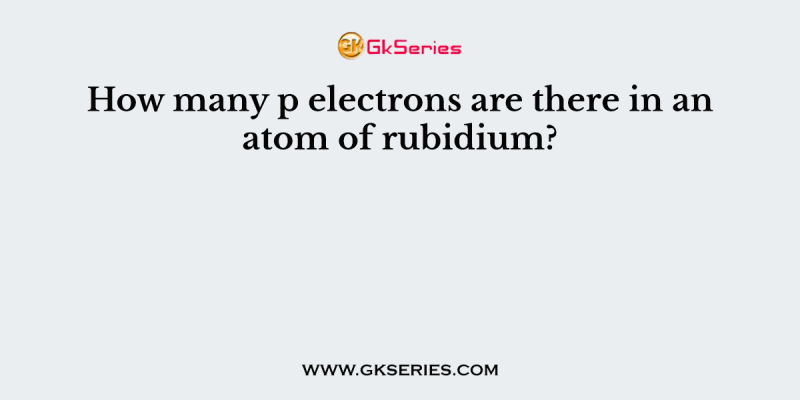 How many p electrons are there in an atom of rubidium?