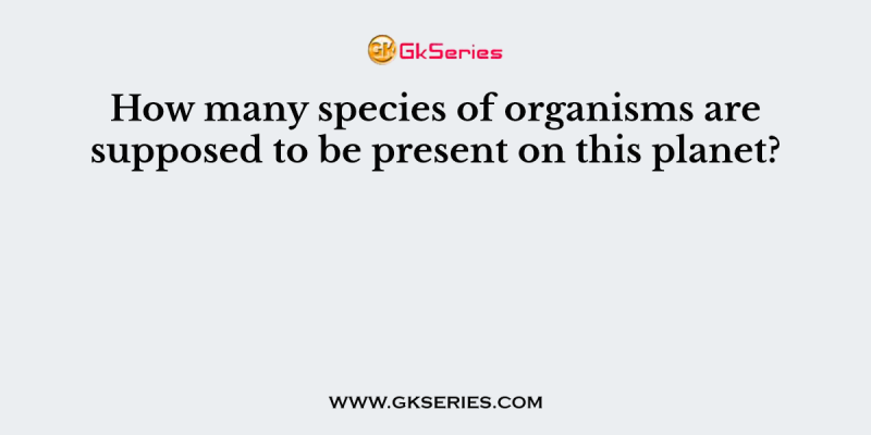 How many species of organisms are supposed to be present on this planet?