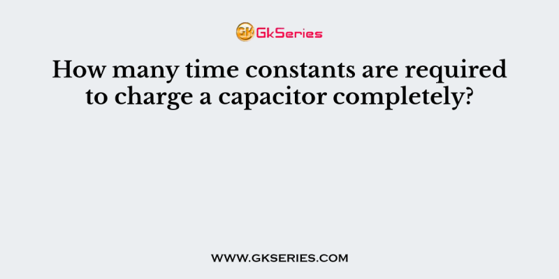How many time constants are required to charge a capacitor completely?