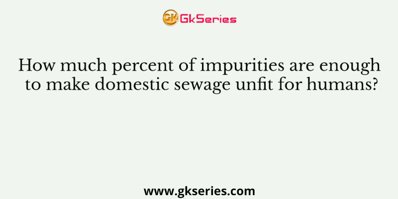 How much percent of impurities are enough to make domestic sewage unfit for humans?