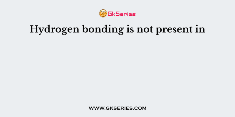Hydrogen bonding is not present in
