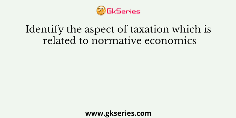Identify the aspect of taxation which is related to normative economics