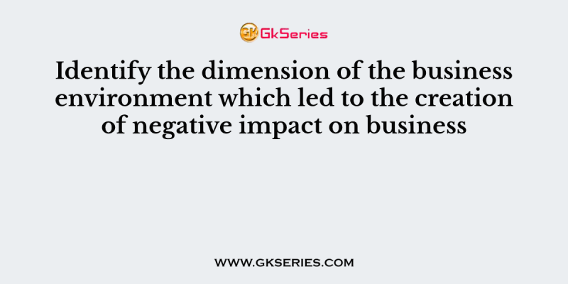 Identify the dimension of the business environment which led to the creation of negative impact on business