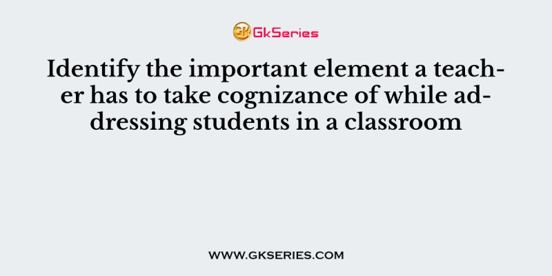 Identify the important element a teacher has to take cognizance of while addressing students in a classroom