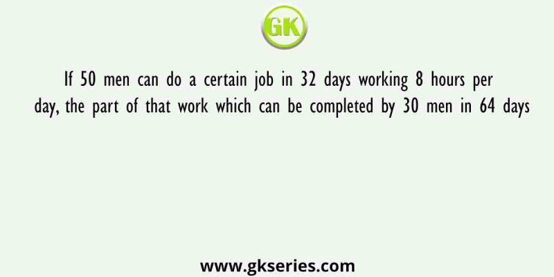 If 50 men can do a certain job in 32 days working 8 hours per day, the part of that work which can be completed by 30 men in 64 days
