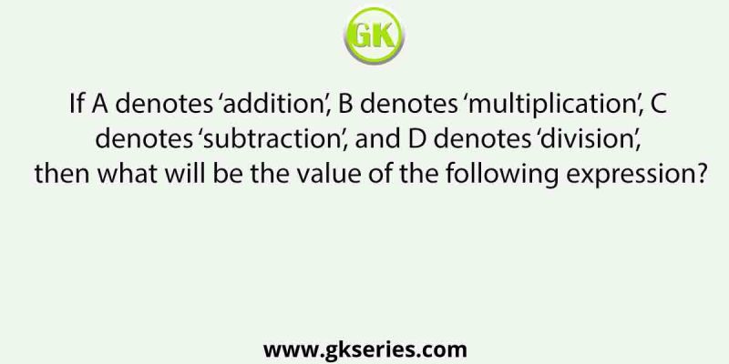 If A denotes ‘addition’, B denotes ‘multiplication’, C denotes ‘subtraction’, and D denotes ‘division’, then what will be the value of the following expression?