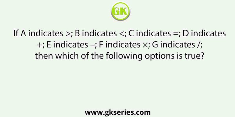 If A indicates >; B indicates <; C indicates =; D indicates +; E indicates –; F indicates ×; G indicates /; then which of the following options is true?
