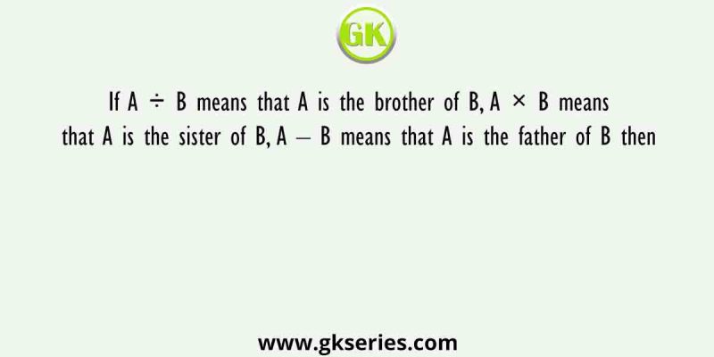If A ÷ B means that A is the brother of B, A × B means that A is the sister of B, A – B means that A is the father of B then