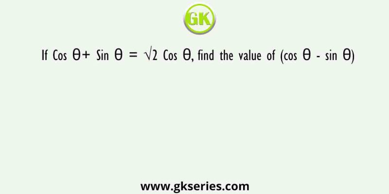 If Cos θ+ Sin θ = √2 Cos θ, find the value of (cos θ – sin θ)