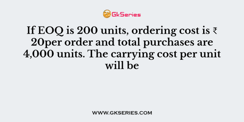 If EOQ is 200 units, ordering cost is ₹ 20per order and total purchases are 4,000 units. The carrying cost per unit will be