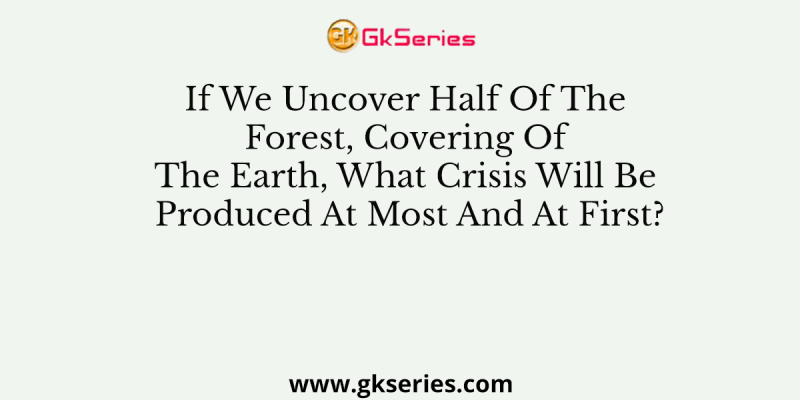 If We Uncover Half Of The Forest, Covering Of The Earth, What Crisis Will Be Produced At Most And At First?