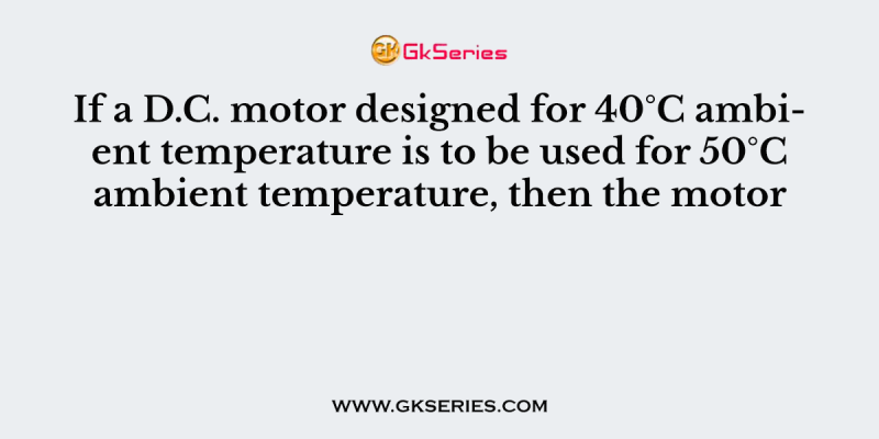 If a D.C. motor designed for 40°C ambient temperature is to be used for 50°C ambient temperature, then the motor