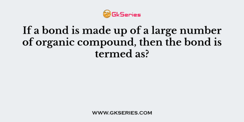 If a bond is made up of a large number of organic compound, then the bond is termed as?
