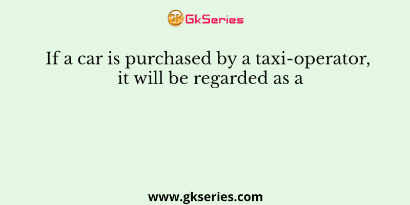 If a car is purchased by a taxi-operator, it will be regarded as a