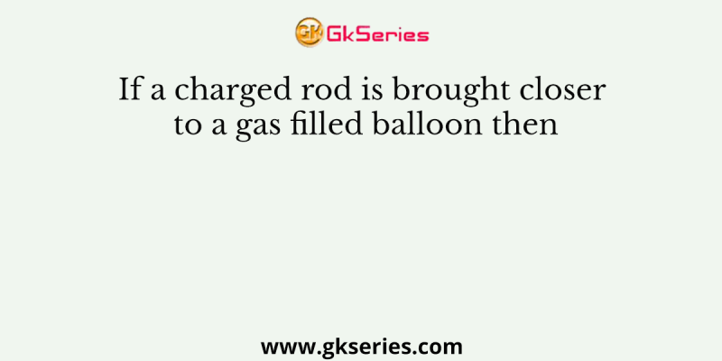 If a charged rod is brought closer to a gas filled balloon then